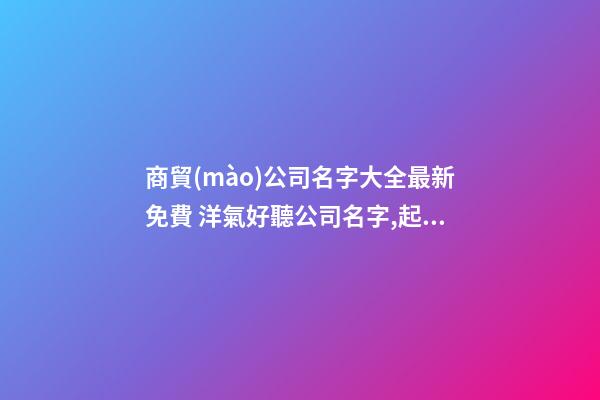 商貿(mào)公司名字大全最新免費 洋氣好聽公司名字,起名之家